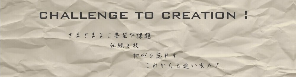 Challenge to Creation！さまざまなご要望や課題伝統と技初心を忘れずこれからも追い求めて